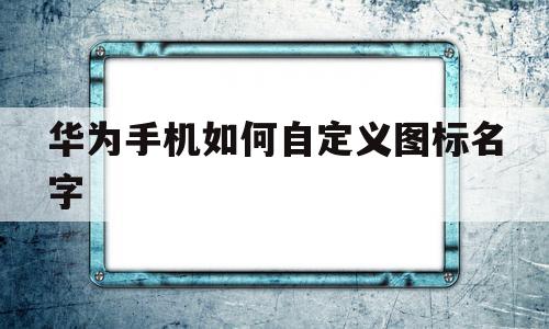 华为手机如何自定义图标名字(华为手机如何自定义图标名字和文字)