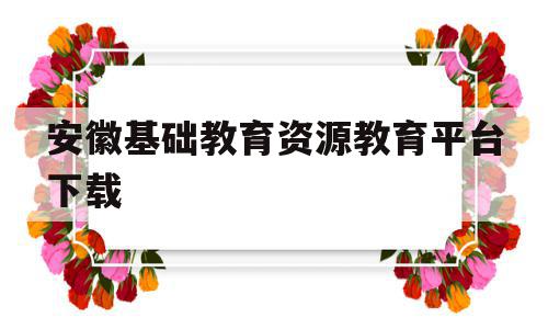 安徽基础教育资源教育平台下载(安徽基础教育资源网应用平台下载)