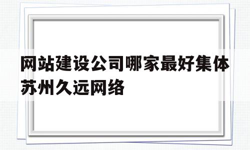 关于网站建设公司哪家最好集体苏州久远网络的信息