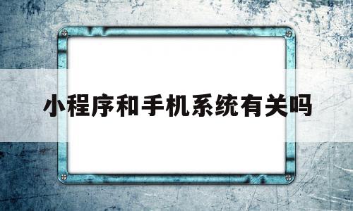 小程序和手机系统有关吗(小程序和手机系统有关吗知乎)