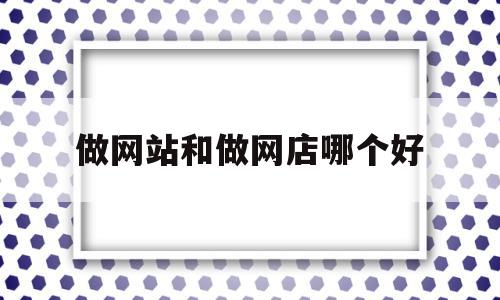 做网站和做网店哪个好(做网站和做网店哪个好一点)