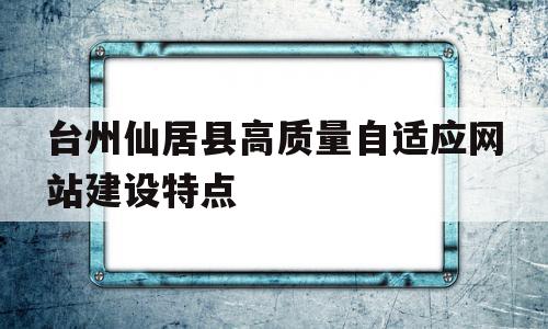 台州仙居县高质量自适应网站建设特点的简单介绍