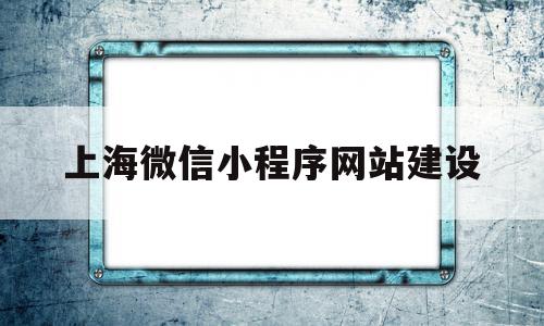 上海微信小程序网站建设(上海微信小程序网站建设有哪些)