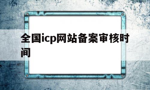 全国icp网站备案审核时间(icp备案审核时间是什么时间)