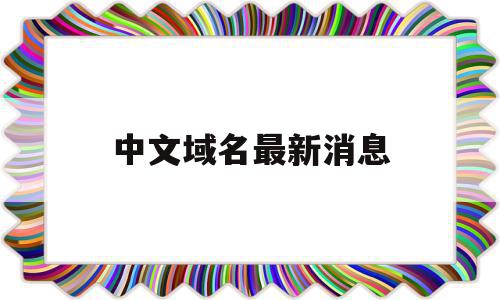 中文域名最新消息(中文域名有什么弊端吗)