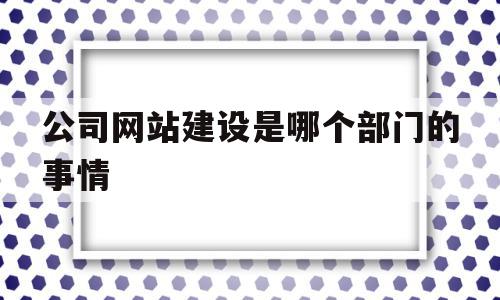 公司网站建设是哪个部门的事情(公司网站建设是哪个部门的事情啊)