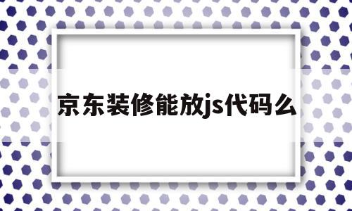 京东装修能放js代码么(京东装修能放js代码么嘛)