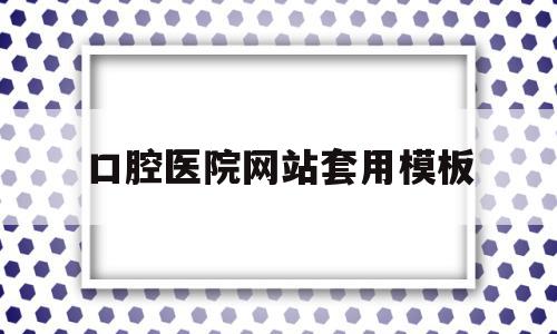 口腔医院网站套用模板(口腔医院网站套用模板是什么)