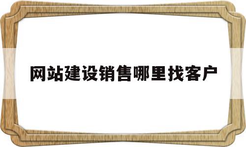 网站建设销售哪里找客户(网站建设销售话术900句)