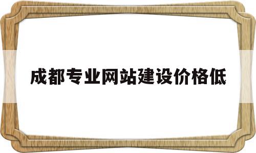 成都专业网站建设价格低(成都网站搭建公司哪家便宜)