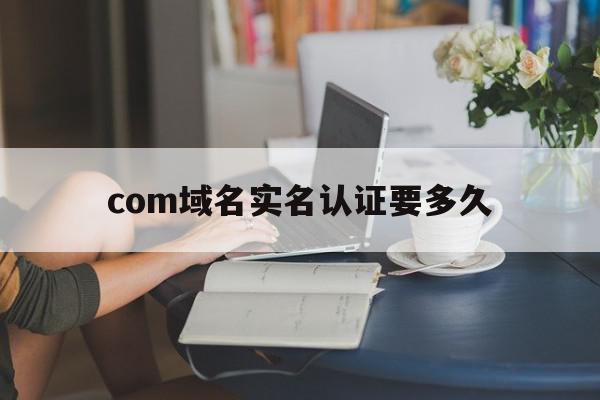 com域名实名认证要多久(com域名实名认证要多久完成)