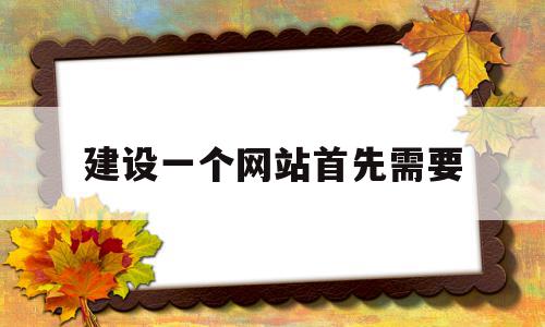 建设一个网站首先需要(建立一个网站需要哪些技术)