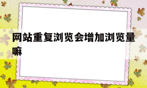 网站重复浏览会增加浏览量嘛(网站显示重复出现问题)