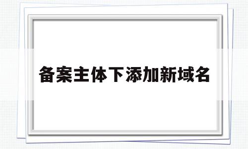 备案主体下添加新域名(已经备案的域名如何变更主题)