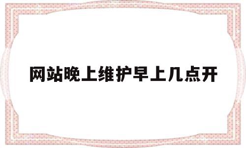 网站晚上维护早上几点开(网站晚上维护早上几点开始)