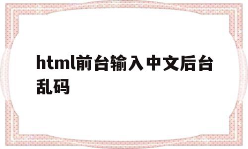 html前台输入中文后台乱码(html中文乱码怎么解决怎么造成如何避免中文乱码)