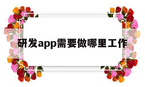 研发app需要做哪里工作(研发app需要做哪里工作内容)