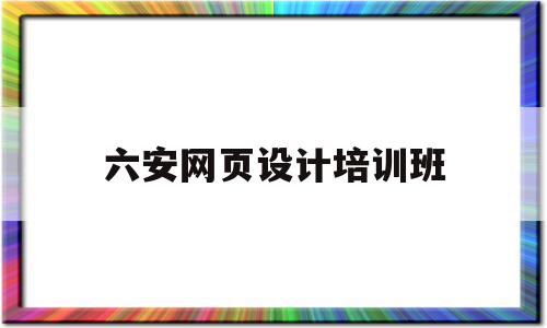 六安网页设计培训班(网页设计培训班学费多少钱)