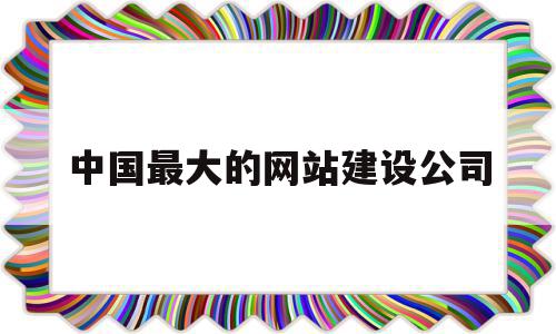 中国最大的网站建设公司(中国最大的网站建设公司是)