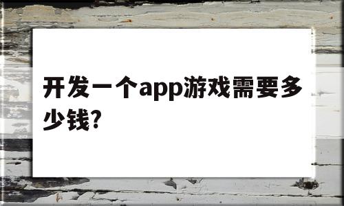 开发一个app游戏需要多少钱?(开发一个app游戏需要多少钱费用)