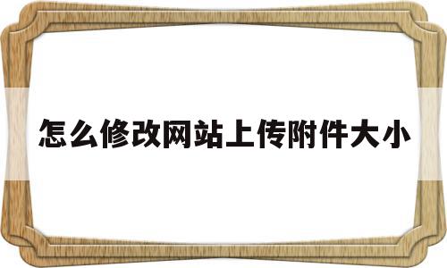 怎么修改网站上传附件大小(怎么修改网站上传附件大小呢)