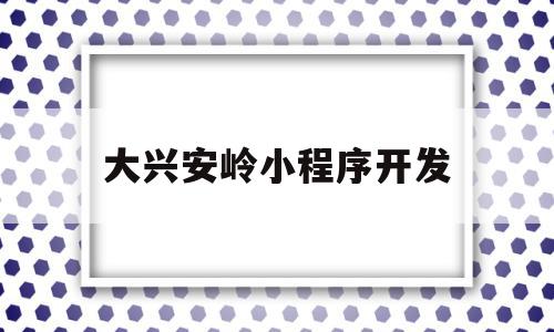 大兴安岭小程序开发(大兴安岭小程序开发商是谁)