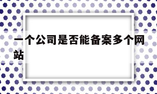 一个公司是否能备案多个网站(一个公司是否能备案多个网站信息)