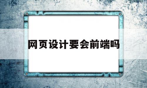 网页设计要会前端吗(网页设计需要会画画吗)