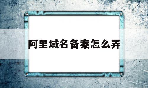 阿里域名备案怎么弄(阿里云的域名备案流程)