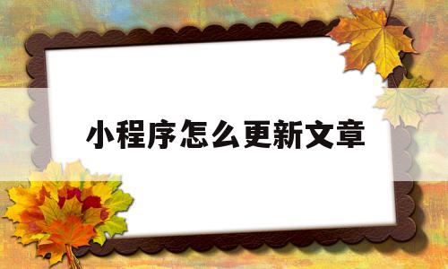 小程序怎么更新文章(小程序怎么更新其中的内容)