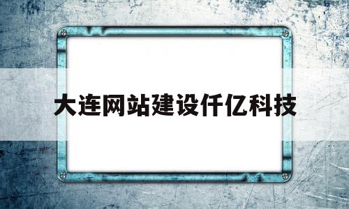 大连网站建设仟亿科技(仟亿家房地产大连有限公司)