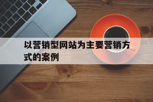 以营销型网站为主要营销方式的案例(以营销型网站为主要营销方式的案例分析)