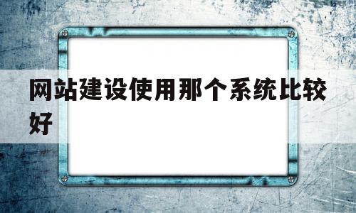 网站建设使用那个系统比较好(网站建设公司哪家好?该如何选择?)