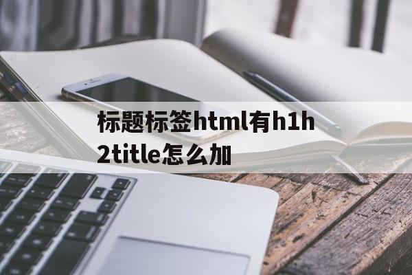 标题标签html有h1h2title怎么加(html如何加个标题),标题标签html有h1h2title怎么加(html如何加个标题),标题标签html有h1h2title怎么加,信息,文章,视频,第1张