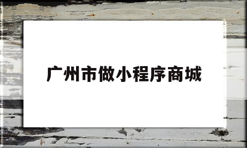 广州市做小程序商城(广州小程序开发的公司排名)