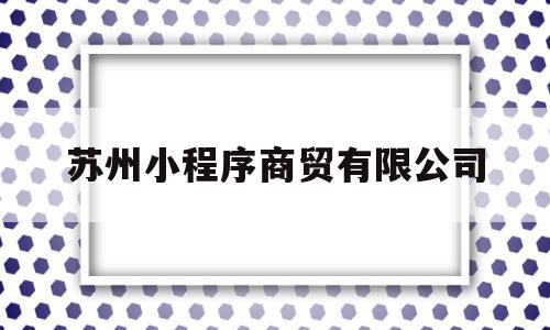 苏州小程序商贸有限公司(苏州小程序商贸有限公司是干嘛的)