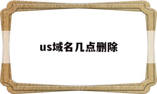 us域名几点删除(域名进入删除期多久删除)