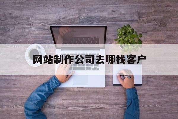 网站制作公司去哪找客户(网站制作公司去哪找客户信息)