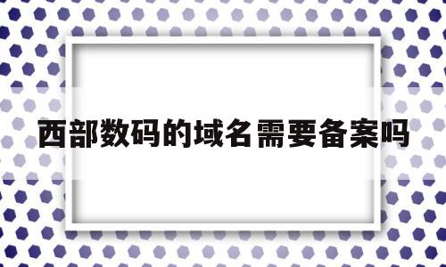 西部数码的域名需要备案吗(西部数码备案的域名能在阿里云服务器用吗)