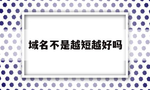 域名不是越短越好吗(域名不是越短越好吗对吗)