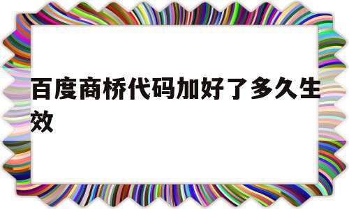 百度商桥代码加好了多久生效(百度商桥代码加好了多久生效呀)