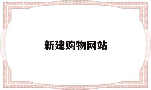 新建购物网站(新建购物网站有哪些)