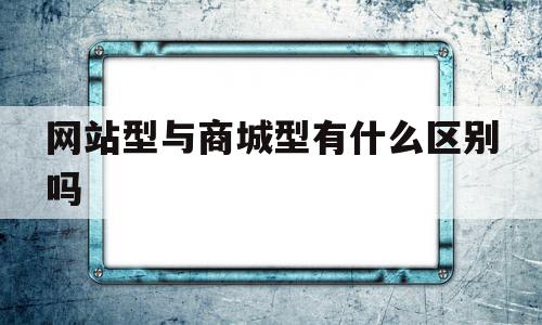 网站型与商城型有什么区别吗(网站型与商城型有什么区别吗知乎)