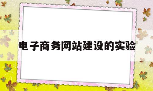 电子商务网站建设的实验(电子商务网站建设实验心得)