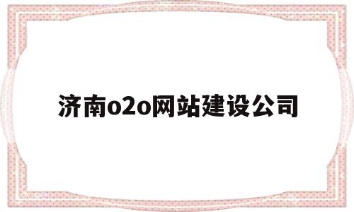 济南o2o网站建设公司(济南o2o网站建设公司招聘)