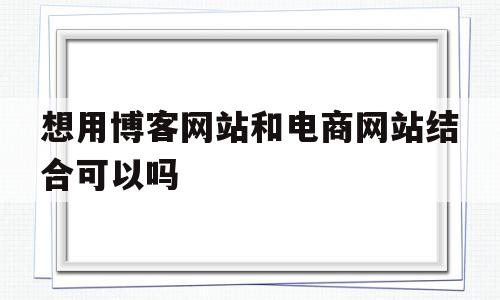 想用博客网站和电商网站结合可以吗(博客能否作为电子商务的一种应用手段?),想用博客网站和电商网站结合可以吗(博客能否作为电子商务的一种应用手段?),想用博客网站和电商网站结合可以吗,信息,文章,微信,第1张