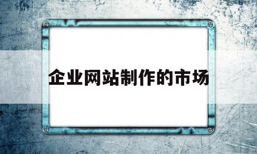 企业网站制作的市场(简述企业网站的主要板块有哪些)