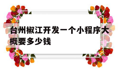 台州椒江开发一个小程序大概要多少钱(开发一个小程序多少钱聚顶科技好在线)