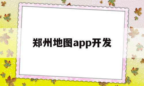 郑州地图app开发(郑州地图app开发公司)