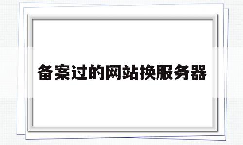 备案过的网站换服务器(已成功备案的网站变更备案可以访问吗)